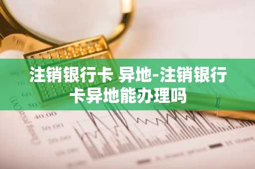 注销银行卡 异地-注销银行卡异地能办理吗