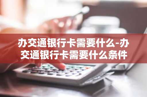 办交通银行卡需要什么-办交通银行卡需要什么条件