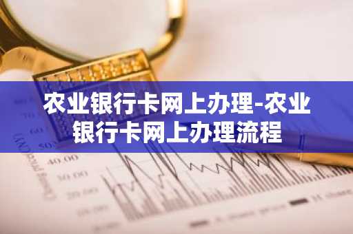 农业银行卡网上办理-农业银行卡网上办理流程