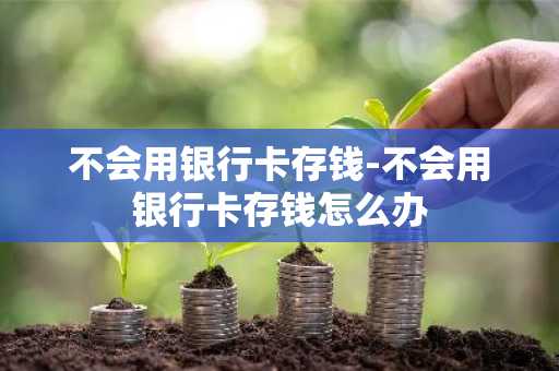 不会用银行卡存钱-不会用银行卡存钱怎么办