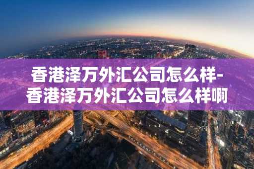 香港泽万外汇公司怎么样-香港泽万外汇公司怎么样啊