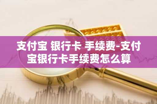 支付宝 银行卡 手续费-支付宝银行卡手续费怎么算
