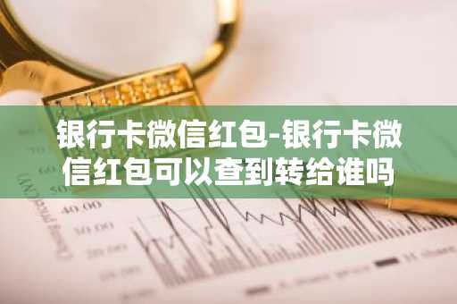 银行卡微信红包-银行卡微信红包可以查到转给谁吗