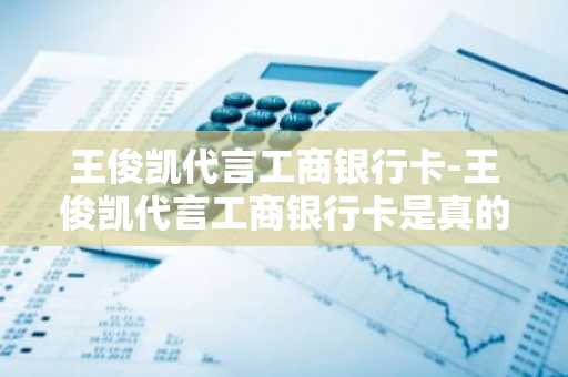 王俊凯代言工商银行卡-王俊凯代言工商银行卡是真的吗