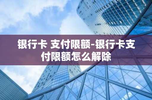 银行卡 支付限额-银行卡支付限额怎么解除