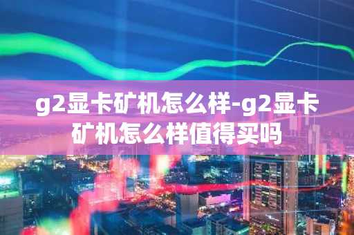 g2显卡矿机怎么样-g2显卡矿机怎么样值得买吗