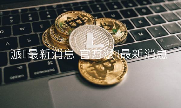 派币最新消息 官方派币最新消息