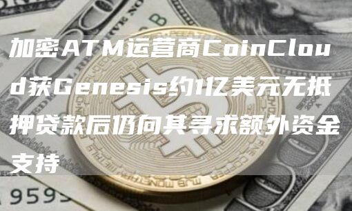 加密ATM运营商CoinCloud获Genesis约1亿美元无抵押贷款后仍向其寻求额外资金支持