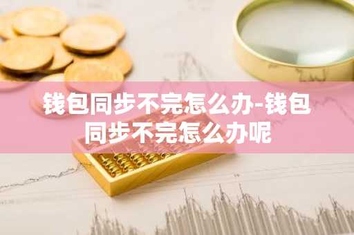 钱包同步不完怎么办-钱包同步不完怎么办呢