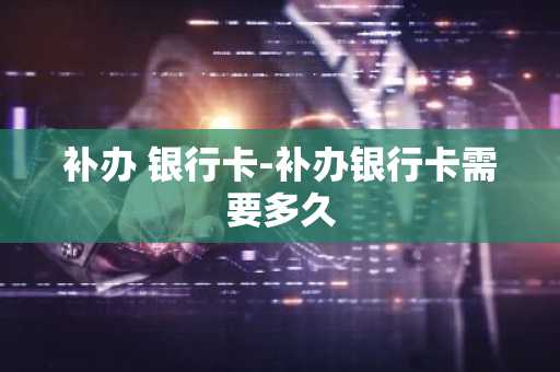 补办 银行卡-补办银行卡需要多久