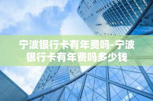 宁波银行卡有年费吗-宁波银行卡有年费吗多少钱