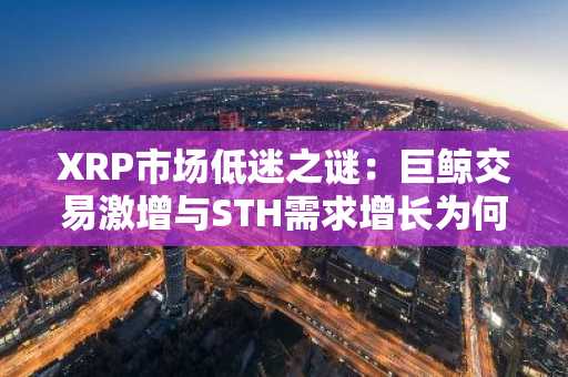 XRP市场低迷之谜：巨鲸交易激增与STH需求增长为何未能提振价格？