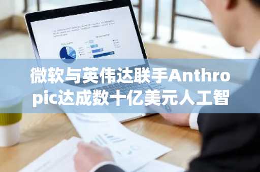 微软与英伟达联手Anthropic达成数十亿美元人工智能战略合作