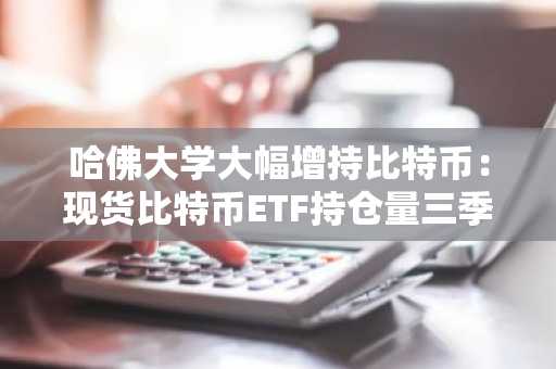 哈佛大学大幅增持比特币：现货比特币ETF持仓量三季度暴涨257%