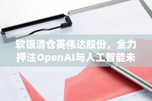 软银清仓英伟达股份，全力押注OpenAI与人工智能未来