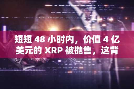 短短 48 小时内，价值 4 亿美元的 XRP 被抛售，这背后巨大的抛售压力是什么？
