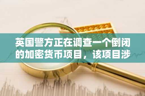英国警方正在调查一个倒闭的加密货币项目，该项目涉嫌诈骗投资者2800万美元。