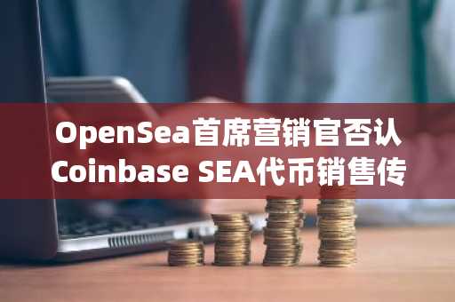 OpenSea首席营销官否认Coinbase SEA代币销售传闻