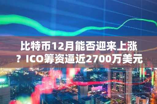 比特币12月能否迎来上涨？ICO筹资逼近2700万美元，巨鲸涌入或推动市场狂热