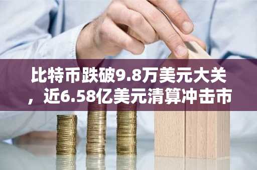 比特币跌破9.8万美元大关，近6.58亿美元清算冲击市场