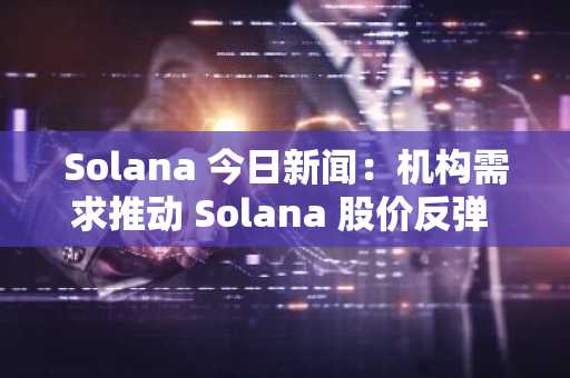Solana 今日新闻：机构需求推动 Solana 股价反弹 130 美元，目标直指 250 美元