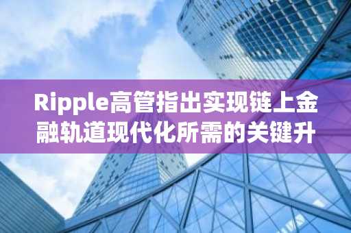 Ripple高管指出实现链上金融轨道现代化所需的关键升级