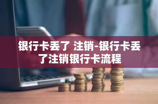 银行卡丢了 注销-银行卡丢了注销银行卡流程