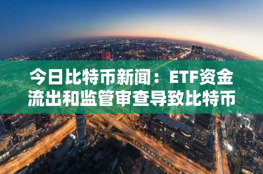 今日比特币新闻：ETF资金流出和监管审查导致比特币暴跌