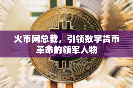 火币网总裁，引领数字货币革命的领军人物