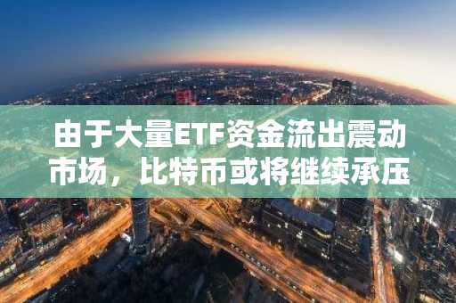 由于大量ETF资金流出震动市场，比特币或将继续承压