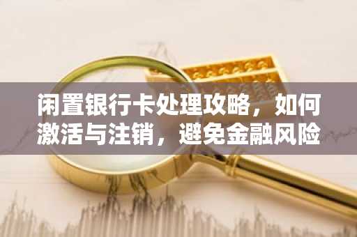闲置银行卡处理攻略，如何激活与注销，避免金融风险