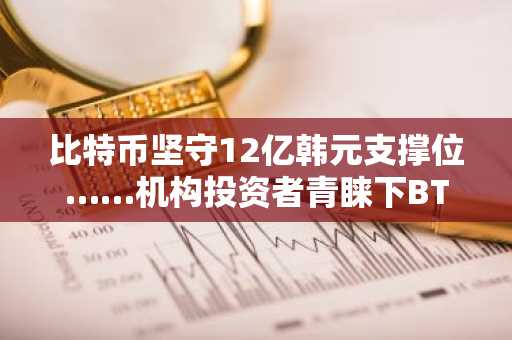 比特币坚守12亿韩元支撑位……机构投资者青睐下BTC、ETH、XRP、SOL行情分析