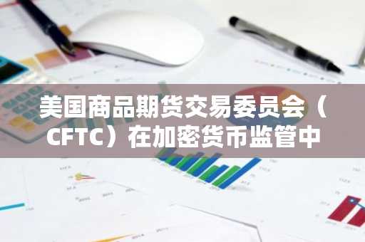 美国商品期货交易委员会（CFTC）在加密货币监管中的角色：平衡创新与合规的挑战