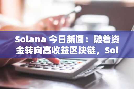 Solana 今日新闻：随着资金转向高收益区块链，Solana ETF 的表现优于比特币