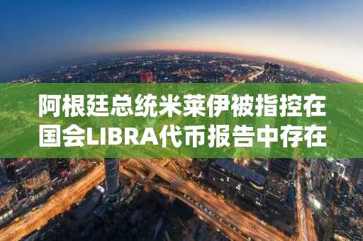阿根廷总统米莱伊被指控在国会LIBRA代币报告中存在欺诈行为