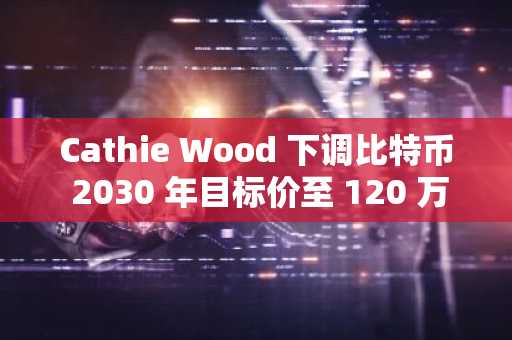 Cathie Wood 下调比特币 2030 年目标价至 120 万美元，稳定币崛起成关键因素