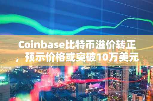 Coinbase比特币溢价转正，预示价格或突破10万美元