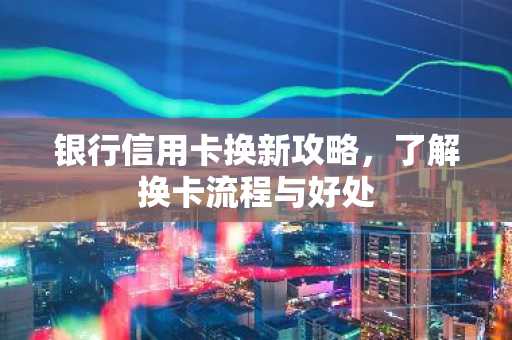 银行信用卡换新攻略，了解换卡流程与好处