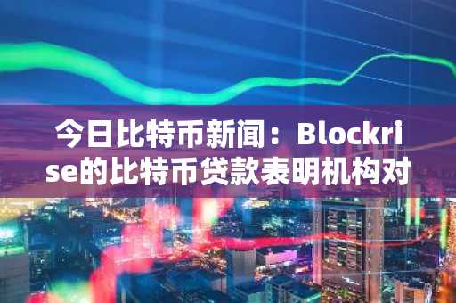 今日比特币新闻：Blockrise的比特币贷款表明机构对受监管的加密金融充满信心