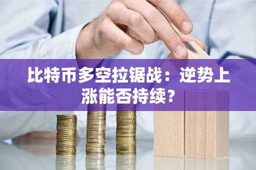 比特币多空拉锯战：逆势上涨能否持续？