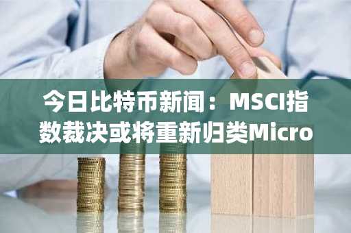 今日比特币新闻：MSCI指数裁决或将重新归类MicroStrategy，削弱比特币在传统金融领域的影响力
