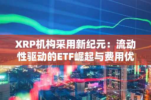 XRP机构采用新纪元：流动性驱动的ETF崛起与费用优势引领市场