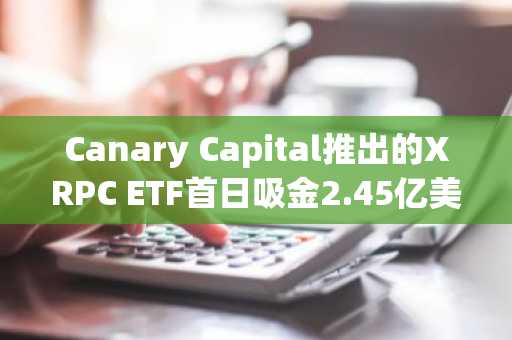 Canary Capital推出的XRPC ETF首日吸金2.45亿美元，开启机构级XRP投资新时代