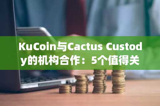 KuCoin与Cactus Custody的机构合作：5个值得关注的方面