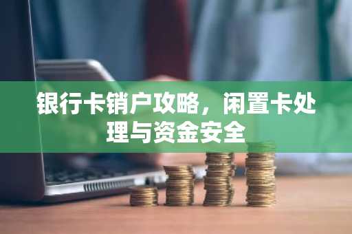 银行卡销户攻略，闲置卡处理与资金安全