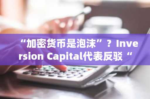 “加密货币是泡沫”？Inversion Capital代表反驳“缺乏网络效应”论调