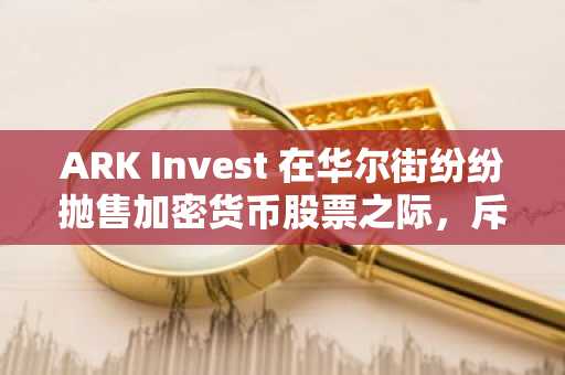 ARK Invest 在华尔街纷纷抛售加密货币股票之际，斥资数百万美元买入加密货币股票