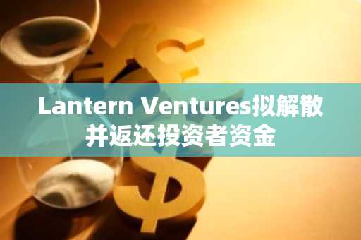 Lantern Ventures拟解散并返还投资者资金
