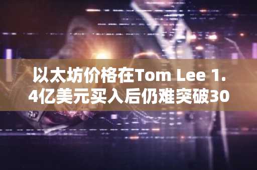 以太坊价格在Tom Lee 1.4亿美元买入后仍难突破3000美元大关