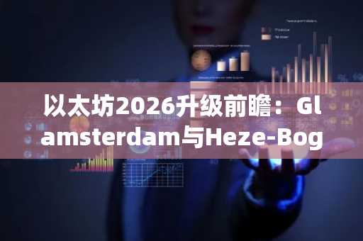 以太坊2026升级前瞻：Glamsterdam与Heze-Bogota双引擎驱动